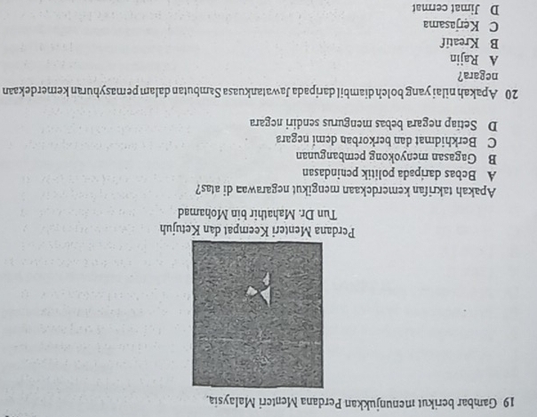 Gambar berikut menunjukkan Perdana Menteri Malaysia,
Perdana Menteri Keempat dan Ketujuh
Tun Dr. Mahathir bin Mohamad
Apakah takrifan kemerdekaan mengikut negarawan di atas?
A Bebas daripada politik penindasan
B Gagasan menyokong pembangunan
C Berkhidmat dan berkorban demi negara
D Setiap negara bebas mengurus sendiri negara
20 Apakah nilai yang bolch diambil daripada Jawatankuasa Sambutan dalam pemasyhuran kemerdekaan
negara?
A Rajin
B Kreatif
C Kerjasama
D Jimat cermat