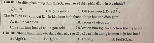 Khi điện phân dung dịch ZnSO_4, , ion nào sẽ điện phân đầu tiên ở cathode?
A Zn^(2+). B. H^+ (của nước). C. OH (của nước). D. SO^(beginarray)r 2- 4endarray . 
Câu 9: Liên kết kim loại là liên kết được hình thành từ lực hút tĩnh điện giữa
A. cation và anion. B. cation và electron.
C. cation kim loại và anion gốc acid. D. cation kim loại và electron hóa trị tự do.
Câu 10: Nhúng thanh zinc vào dung dịch nào sau đây xảy ra hiện tượng ăn mòn điện hóa học?
A. MgSO_4. B. H_2SO_4. C. CuSO_4. D. Fe_2(SO_4)_3.