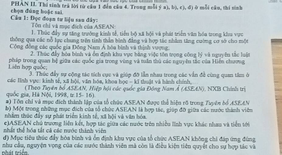 PHÀN II. Thí sinh trả lời từ câu 1 đến câu 4. Trong mỗi ý a), b), c), d) ở mỗi câu, thí sĩnh
chọn đúng hoặc sai
Câu 1: Đọc đoạn tư liệu sau đây:
Tôn chỉ và mục đích của ASEAN:
1. Thúc đầy sự tăng trưởng kinh tế, tiển bộ xã hội và phát triển văn hóa trong khu vực
thông qua các nỗ lực chung trên tinh thần bình đẳng và hợp tác nhằm tăng cường cơ sở cho một
Cộng đồng các quốc gia Đồng Nam Á hòa bình và thịnh vượng
2. Thúc đầy hòa binh và ổn định khu vực bằng việc tôn trọng công lý và nguyên tắc luật
pháp trong quan hệ giữa các quốc gia trong vùng và tuần thủ các nguyên tắc của Hiện chương
Liên hợp quốc;
3. Thúc đầy sự cộng tác tích cục và giúp đỡ lẫn nhau trong các vẫn đề cùng quan tâm ở
các lĩnh vực: kinh tế, xã hội, văn hóa, khoa học - kĩ thuật và hành chính,
(Theo Tuyên bổ ASEAN, Hiệp hội các quốc gia Đông Nam Ả (ASEAN), NXB Chính trị
quốc gia, Hà Nội, 1998, tr 15- 16).
a) Tôn chỉ và mục địch thành lập của tổ chúc ASEAN được thể hiện rõ trong Tuyên bổ ASEAN
b) Một trong những mục đích của tổ chức ASEAN là hợp tác, giúp đỡ giữa các nước thành viên
tnhầm thúc đầy sự phát triển kinh tế, xã hội và văn hóa.
c)ASEAN chủ trương liên kết, hợp tác giữa các nước trên nhiều lĩnh vực khác nhau và tiến tới
nhất thể hóa tất cả các nước thành viên
d) Mục tiêu thúc đẩy hòa bình và ổn định khu vực của tổ chức ASEAN không chỉ đáp ứng đúng
nhu cầu, nguyện vọng của các nước thành viên mà còn là điễu kiện tiên quyết cho sự hợp tác và
phát triển.