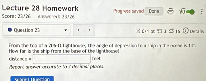 Lecture 28 Homework 
Progress saved Done sqrt(0) 
Score: 23/26 Answered: 23/26 
Question 23 < > 0/1 pt つ 3 % 16 ① Details 
From the top of a 206-ft lighthouse, the angle of depression to a ship in the ocean is 14°. 
How far is the ship from the base of the lighthouse? 
distance =□ feet
Report answer accurate to 2 decimal places. 
Submit Ouestion