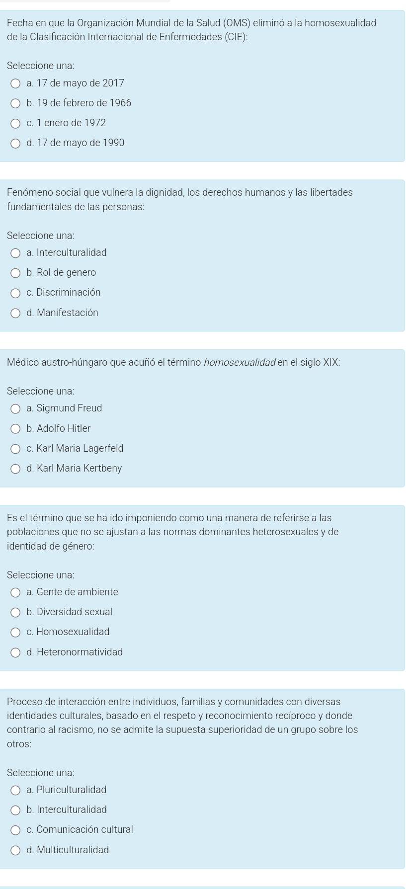 Fecha en que la Organización Mundial de la Salud (OMS) eliminó a la homosexualidad
de la Clasificación Internacional de Enfermedades (CIE):
Seleccione una:
a. 17 de mayo de 2017
b. 19 de febrero de 1966
c. 1 enero de 1972
d. 17 de mayo de 1990
Fenómeno social que vulnera la dignidad, los derechos humanos y las libertades
fundamentales de las personas:
Seleccione una:
a. Interculturalidad
b. Rol de genero
c. Discriminación
d. Manifestación
Médico austro-húngaro que acuñó el término homosexualidad en el siglo XIX.
Seleccione una:
a. Sigmund Freud
b. Adolfo Hitler
c. Karl Maria Lagerfeld
d. Karl Maria Kertbeny
Es el término que se ha ido imponiendo como una manera de referirse a las
poblaciones que no se ajustan a las normas dominantes heterosexuales y de
identidad de género:
Seleccione una:
a. Gente de ambiente
b. Diversidad sexual
c. Homosexualidad
d. Heteronormatividad
Proceso de interacción entre individuos, familias y comunidades con diversas
identidades culturales, basado en el respeto y reconocimiento recíproco y donde
contrario al racismo, no se admite la supuesta superioridad de un grupo sobre los
otros:
Seleccione una:
a. Pluriculturalidad
b. Interculturalidad
c. Comunicación cultural
d. Multiculturalidad