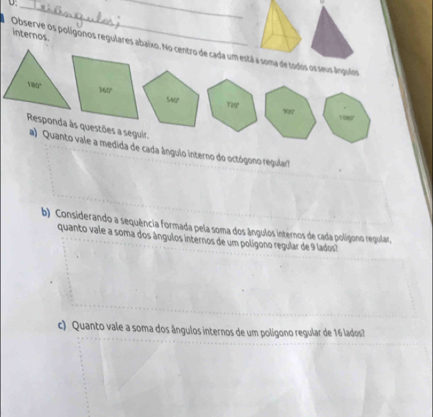 internos.
Observe os polígonos regulares abaixo. No centro de cada um estáa de todos os seus ângulos
180°
Responda às questões a seguir.
a) Quanto vale a medida de cada ângulo interno do octógono regular?
b) Considerando a sequência formada pela soma dos ângulos internos de cada polígono regular,
quanto vale a soma dos ângulos internos de um polígono regular de 9 lados?
c) Quanto vale a soma dos ângulos internos de um polígono regular de 16 lados?