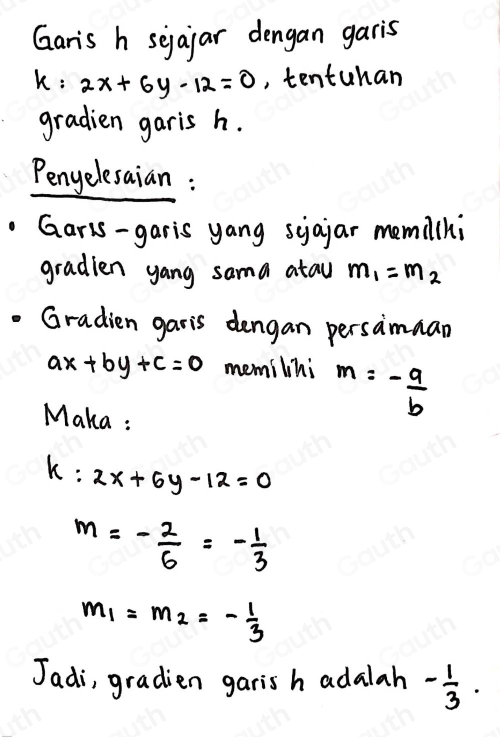 Garis h sejaiar dengan garis
k:2x+6y-12=0 ,, tentuhan 
gradien garis h. 
Penyelesaian : 
Garis-garis yang syajar memil(hi 
gradien yang sama atau m_1=m_2
Gradien garis dengan persaimman
ax+by+c=0 memilihi 
Maka :
m=- a/b 
k:2x+6y-12=0
m=- 2/6 =- 1/3 
m_1=m_2=- 1/3 
Jadi, gradien garis h adalah - 1/3 .