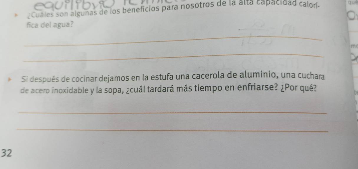 ¿Cuáles son algunas de los beneficios para nosotros de la aïta capacidad calorí- que 
fica del agua? 
_ 
m 
_ 
Si después de cocinar dejamos en la estufa una cacerola de aluminio, una cuchara 
de acero inoxidable y la sopa, ¿cuál tardará más tiempo en enfriarse? ¿Por qué? 
_ 
_ 
32