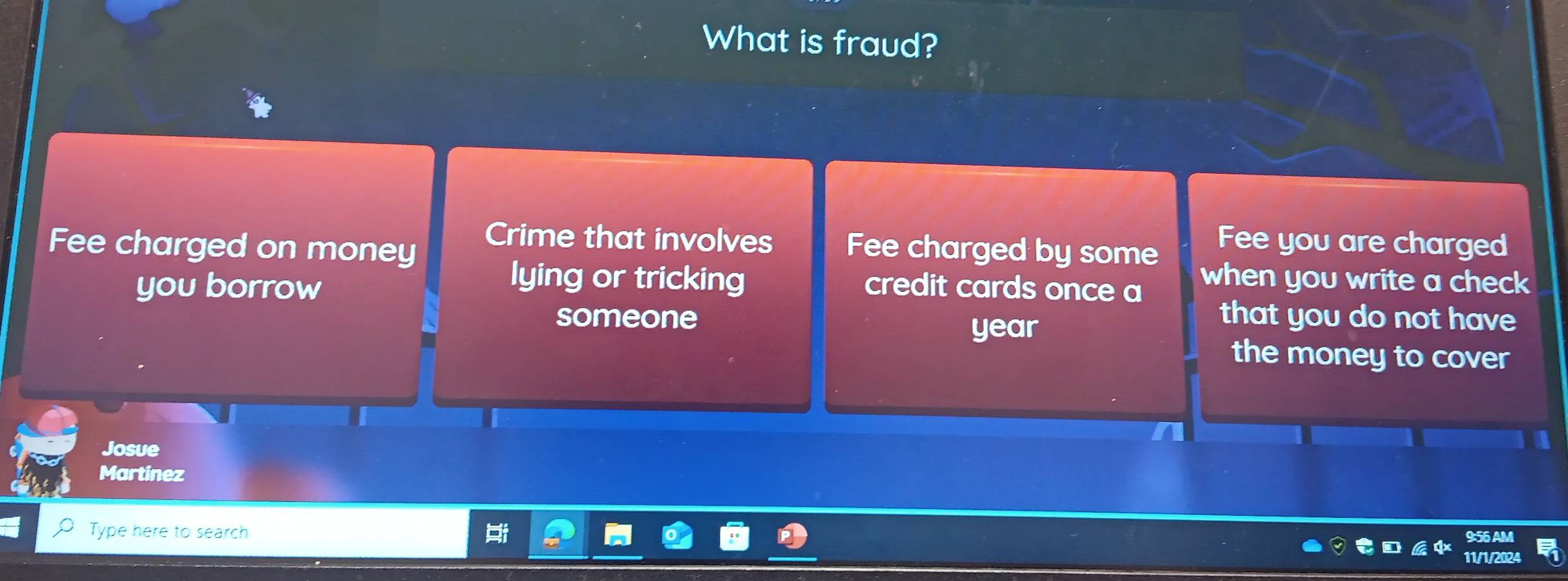 What is fraud? 
Crime that involves Fee you are charged 
Fee charged on money Fee charged by some when you write a check 
lying or tricking 
you borrow credit cards once a that you do not have 
someone 
year 
the money to cover 
Josue 
Martinez 
Type here to search 11/1/2024 9:56 AM