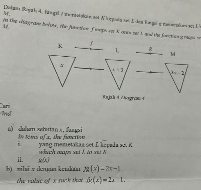 Dalam Rajah 4, fungsi ∫ memetakan set K kepada set L dan fungsi g memetakan set L
M. 
In the diagram below, the function f maps set K onto set L and the function g maps se
K f
L g
M
x
x+3
3x-2
Rajah 4 Diagram 4 
Cari 
Find 
a) dalam sebutan x, fungsi 
in tems of x, the function 
i. yang memetakan set L kepada set K
which maps set L to set K
ii. g(x)
b) nilai x dengan keadaan fg(x)=2x-1. 
the value of x such that fg(x)=2x-1.