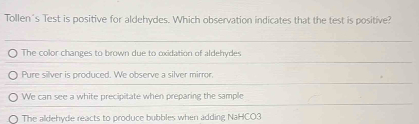 Tollen´s Test is positive for aldehydes. Which observation indicates that the test is positive?
The color changes to brown due to oxidation of aldehydes
Pure silver is produced. We observe a silver mirror.
We can see a white precipitate when preparing the sample
The aldehyde reacts to produce bubbles when adding NaHCO3