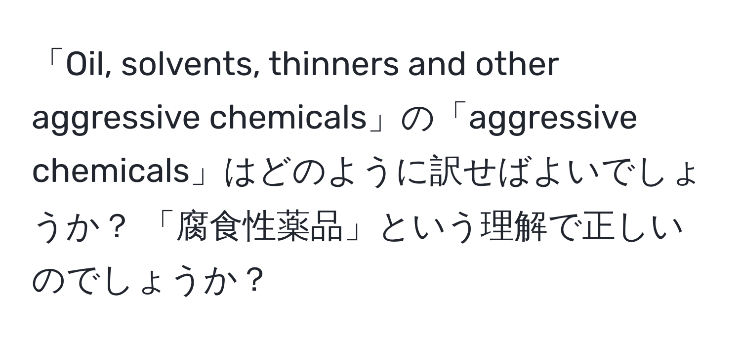 「Oil, solvents, thinners and other aggressive chemicals」の「aggressive chemicals」はどのように訳せばよいでしょうか？ 「腐食性薬品」という理解で正しいのでしょうか？