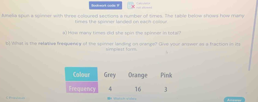 Calculator 
Bookwork code: 1F not allowed 
Amelia spun a spinner with three coloured sections a number of times. The table below shows how many 
times the spinner landed on each colour. 
a) How many times did she spin the spinner in total? 
b) What is the relative frequency of the spinner landing on orange? Give your answer as a fraction in its 
simplest form. 
< Previaus # Watch video Answer