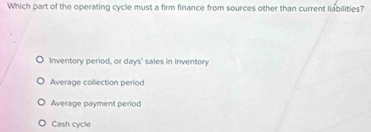 Which part of the operating cycle must a firm finance from sources other than current liabilities?
Inventory period, or days' sales in inventory
Average collection period
Average payment period
Cash cycle