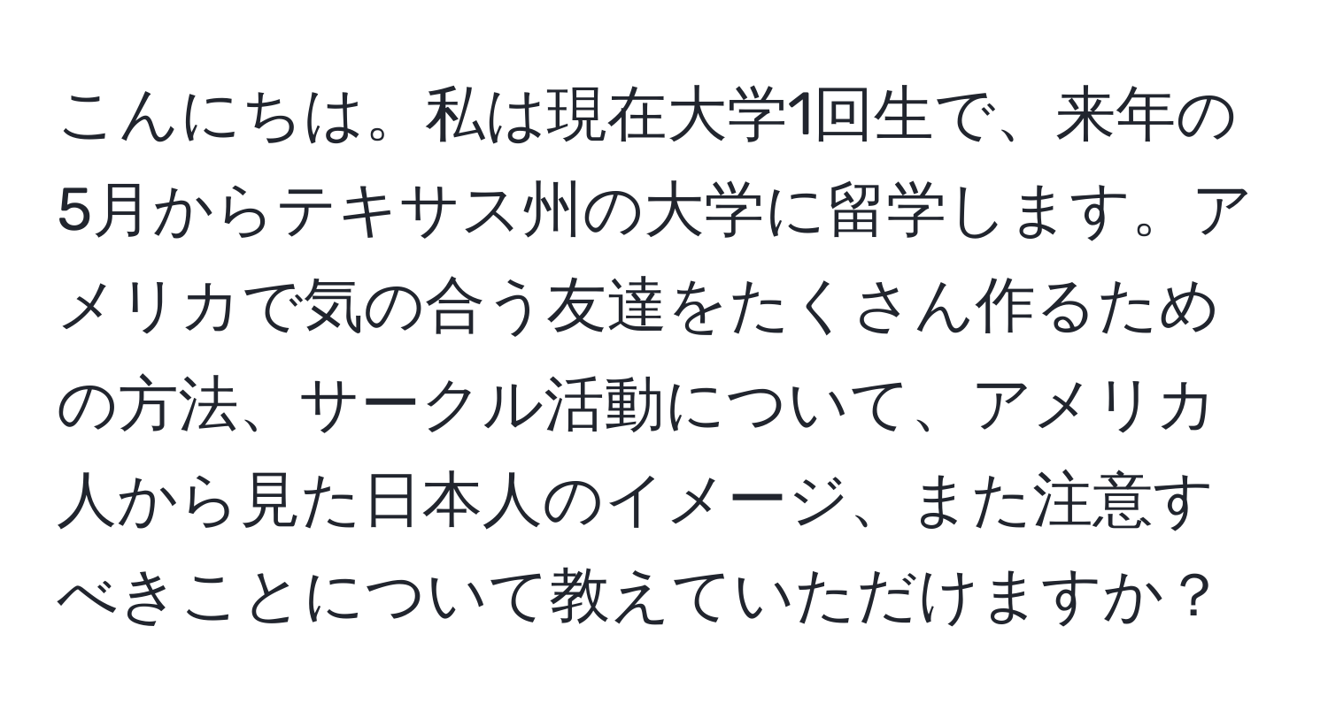 こんにちは。私は現在大学1回生で、来年の5月からテキサス州の大学に留学します。アメリカで気の合う友達をたくさん作るための方法、サークル活動について、アメリカ人から見た日本人のイメージ、また注意すべきことについて教えていただけますか？