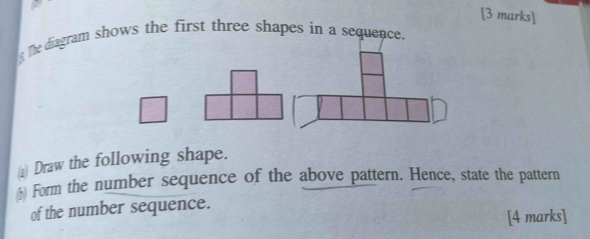 The diagram shows the first three shapes in a sequence. 
) Draw the following shape. 
;) Form the number sequence of the above pattern. Hence, state the pattern 
of the number sequence. 
[4 marks]