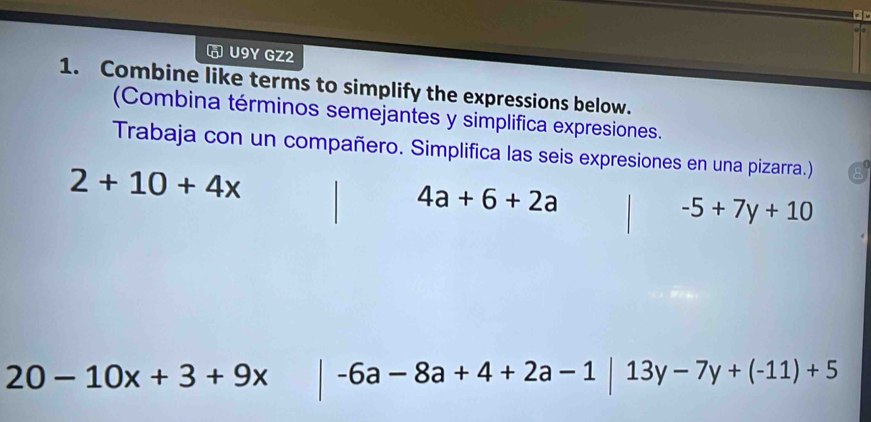 U9Y GZ2 
1. Combine like terms to simplify the expressions below. 
(Combina términos semejantes y simplifica expresiones. 
Trabaja con un compañero. Simplifica las seis expresiones en una pizarra.)
2+10+4x
4a+6+2a
-5+7y+10
20-10x+3+9x -6a-8a+4+2a-1|13y-7y+(-11)+5