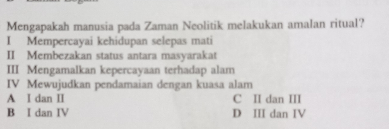 Mengapakah manusia pada Zaman Neolitik melakukan amalan ritual?
I Mempercayai kehidupan selepas mati
II Membezakan status antara masyarakat
III Mengamalkan kepercayaan terhadap alam
IV Mewujudkan pendamaian dengan kuasa alam
A I dan II C II dan III
B I dan IV D III dan IV