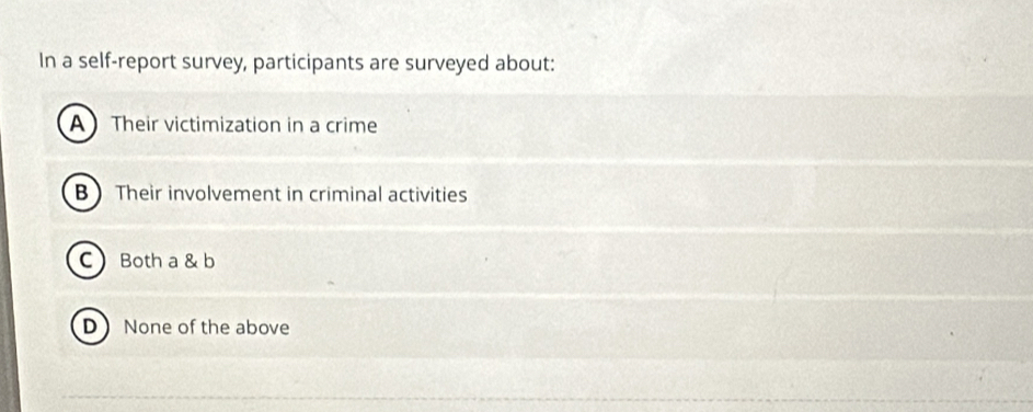 In a self-report survey, participants are surveyed about:
ATheir victimization in a crime
B Their involvement in criminal activities
C Both a & b
D None of the above