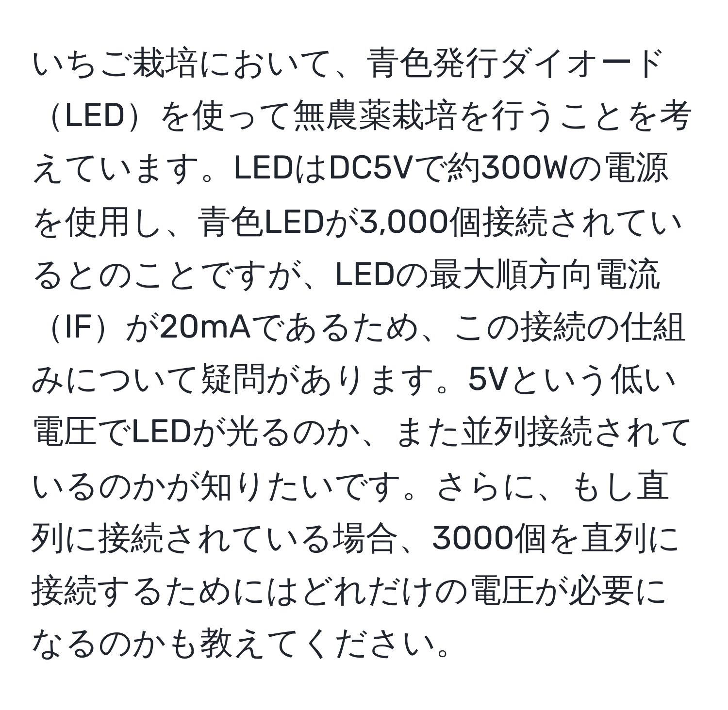 いちご栽培において、青色発行ダイオードLEDを使って無農薬栽培を行うことを考えています。LEDはDC5Vで約300Wの電源を使用し、青色LEDが3,000個接続されているとのことですが、LEDの最大順方向電流IFが20mAであるため、この接続の仕組みについて疑問があります。5Vという低い電圧でLEDが光るのか、また並列接続されているのかが知りたいです。さらに、もし直列に接続されている場合、3000個を直列に接続するためにはどれだけの電圧が必要になるのかも教えてください。