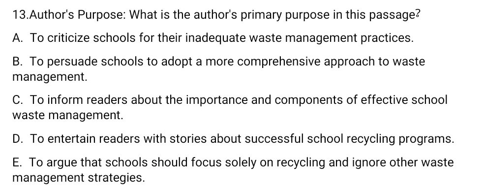 Author's Purpose: What is the author's primary purpose in this passage?
A. To criticize schools for their inadequate waste management practices.
B. To persuade schools to adopt a more comprehensive approach to waste
management.
C. To inform readers about the importance and components of effective school
waste management.
D. To entertain readers with stories about successful school recycling programs.
E. To argue that schools should focus solely on recycling and ignore other waste
management strategies.