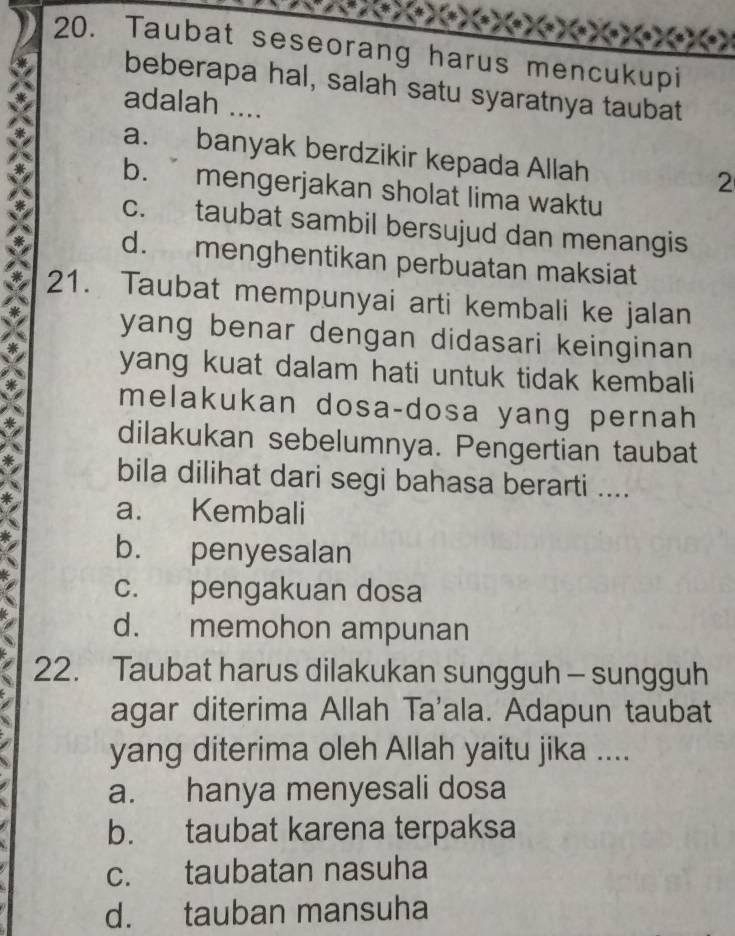 Taubat seseorang harus mencukupi
beberapa hal, salah satu syaratnya taubat
adalah ....
a. banyak berdzikir kepada Allah
2
b. mengerjakan sholat lima waktu
c. taubat sambil bersujud dan menangis
d. menghentikan perbuatan maksiat
21. Taubat mempunyai arti kembali ke jalan
yang benar dengan didasari keinginan .
yang kuat dalam hati untuk tidak kembali
melakukan dosa-dosa yang pernah
dilakukan sebelumnya. Pengertian taubat
bila dilihat dari segi bahasa berarti ....
a. Kembali
b. penyesalan
c. pengakuan dosa
d. memohon ampunan
22. Taubat harus dilakukan sungguh - sungguh
agar diterima Allah Ta'ala. Adapun taubat
yang diterima oleh Allah yaitu jika ....
a. hanya menyesali dosa
b. taubat karena terpaksa
c. taubatan nasuha
d. tauban mansuha