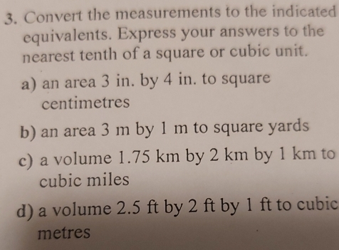 Convert the measurements to the indicated 
equivalents. Express your answers to the 
nearest tenth of a square or cubic unit. 
a) an area 3 in. by 4 in. to square
centimetres
b) an area 3 m by 1 m to square yards
c) a volume 1.75 km by 2 km by 1 km to
cubic miles
d) a volume 2.5 ft by 2 ft by 1 ft to cubic
metres