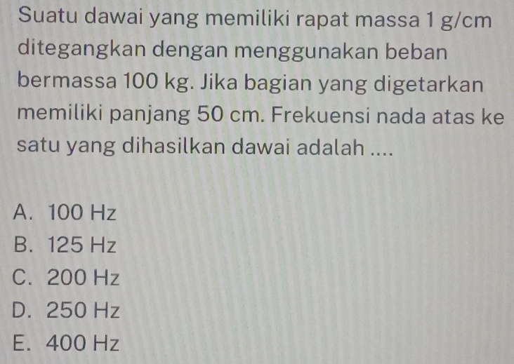 Suatu dawai yang memiliki rapat massa 1 g/cm
ditegangkan dengan menggunakan beban
bermassa 100 kg. Jika bagian yang digetarkan
memiliki panjang 50 cm. Frekuensi nada atas ke
satu yang dihasilkan dawai adalah ....
A. 100 Hz
B. 125 Hz
C. 200 Hz
D. 250 Hz
E. 400 Hz