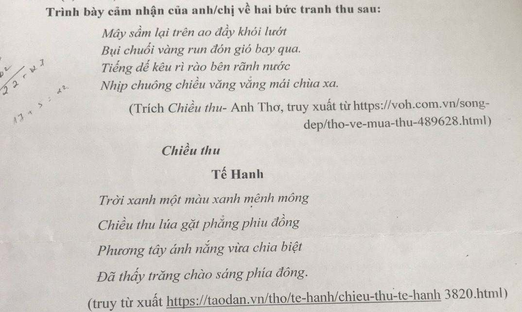 Trình bày cảm nhận của anh/chị về hai bức tranh thu sau: 
Mây sầm lại trên ao đầy khói lướt 
Bụi chuối vàng run đón gió bay qua. 
Tiếng dế kêu rì rào bên rãnh nước
5 17+5=22. Nhịp chuông chiều văng vắng mái chùa xa. 
(Trích Chiều thu- Anh Thơ, truy xuất từ https://voh.com.vn/song- 
dep/tho-ve-mua-thu-489628.html) 
Chiều thu 
Tế Hanh 
Trời xanh một màu xanh mênh mông 
Chiều thu lúa gặt phẳng phiu đồng 
Phương tây ánh nắng vừa chia biệt 
Đã thấy trăng chào sáng phía đông. 
(truy từ xuất https://taodan.vn/tho/te-hanh/chieu-thu-te-hanh 3820.html)