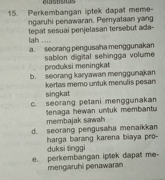 élastísitas
15. Perkembangan iptek dapat meme-
ngaruhi penawaran. Pernyataan yang
tepat sesuai penjelasan tersebut ada-
lah ....
a. seorang pengusaha menggunakan
sablon digital sehingga volume
produksi meningkat
b. seorang karyawan menggunakan
kertas memo untuk menulis pesan
singkat
c. seorang petani menggunakan
tenaga hewan untuk membantu
membajak sawah
d. seorang pengusaha menaikkan
harga barang karena biaya pro-
duksi tinggi
e. perkembangan iptek dapat me-
mengaruhi penawaran .