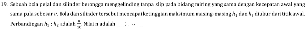 Sebuah bola pejal dan silinder berongga menggelinding tanpa slip pada bidang miring yang sama dengan kecepatan awal yang 
sama pula sebesar v. Bola dan silinder tersebut mencapai ketinggian maksimum masing-masing h_1 dan h_2 diukur dari titik awal. 
Perbandingan h_1:h_2 adalah  n/10  Nilai n adalah _ 3. .