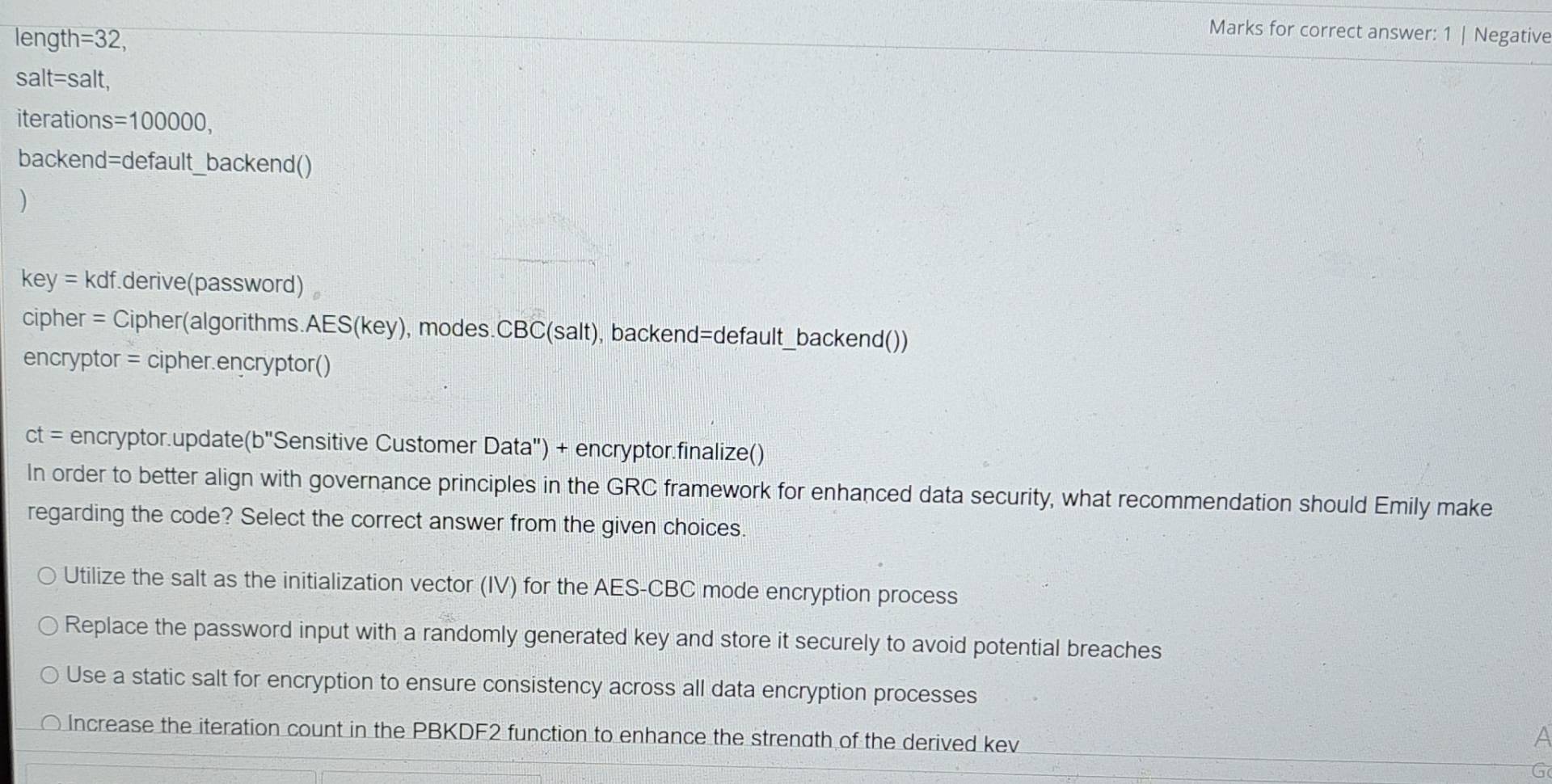 length =32, 
Marks for correct answer: 1 | Negative
salt=salt,
iterations =100000. 
backend=default_backend()
)
key= kdf.derive(password)
cipher = Cipher(algorithms. AES(key) , modes.CBC(salt), backend=default_backend())
encryptor = cipher.encryptor()
ct= encryptor.update (b' 'Sensitive Customer Data') + encryptor.finalize()
In order to better align with governance principles in the GRC framework for enhanced data security, what recommendation should Emily make
regarding the code? Select the correct answer from the given choices.
Utilize the salt as the initialization vector (IV) for the AES-CBC mode encryption process
Replace the password input with a randomly generated key and store it securely to avoid potential breaches
Use a static salt for encryption to ensure consistency across all data encryption processes
Increase the iteration count in the PBKDF2 function to enhance the strength of the derived kev
a
G