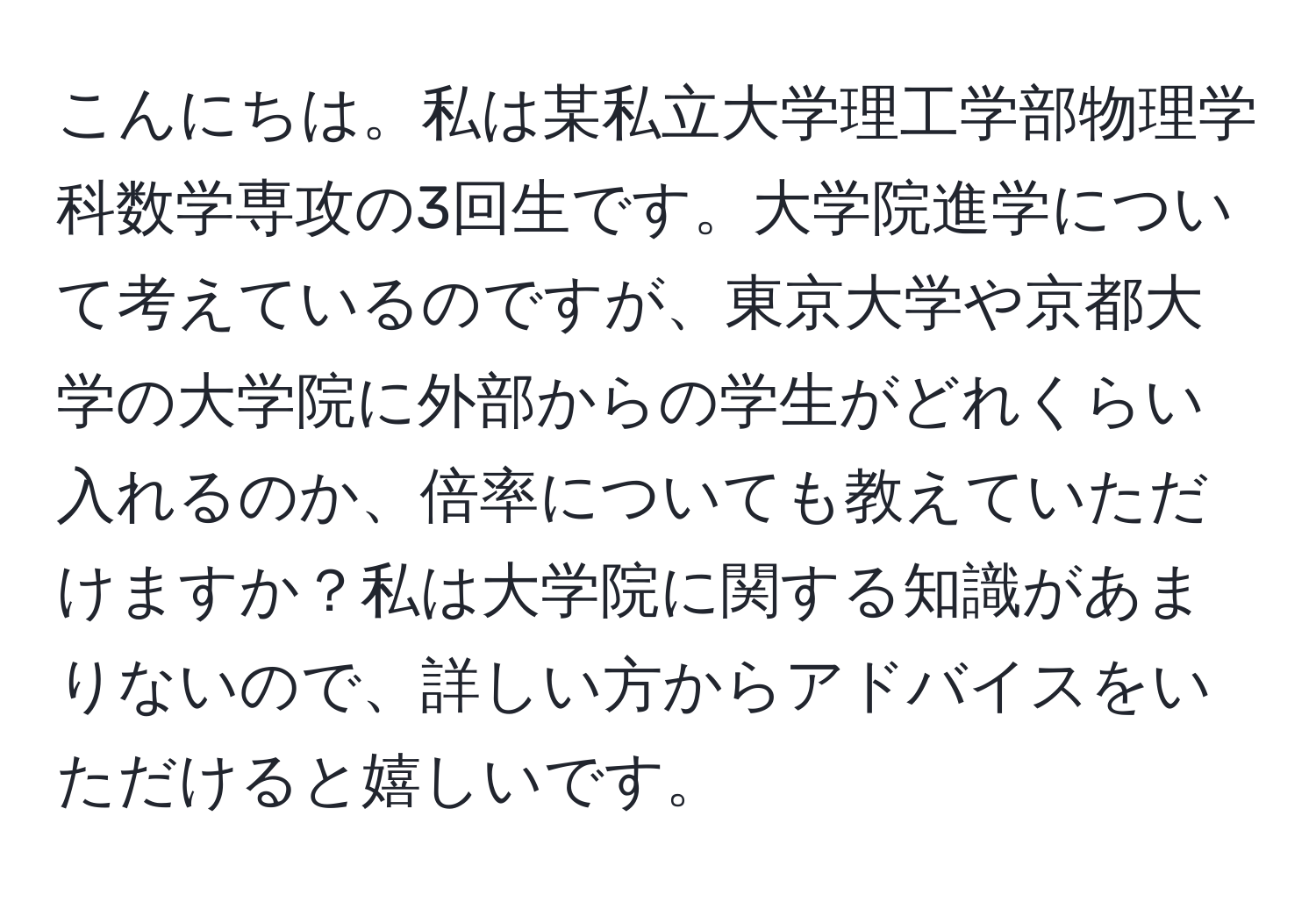 こんにちは。私は某私立大学理工学部物理学科数学専攻の3回生です。大学院進学について考えているのですが、東京大学や京都大学の大学院に外部からの学生がどれくらい入れるのか、倍率についても教えていただけますか？私は大学院に関する知識があまりないので、詳しい方からアドバイスをいただけると嬉しいです。