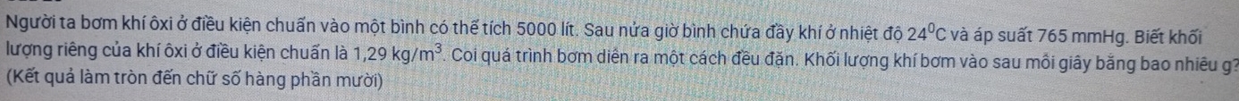 Người ta bơm khí ôxi ở điều kiện chuấn vào một bình có thế tích 5000 lít. Sau nửa giờ bình chứa đầy khí ở nhiệt độ 24°C và áp suất 765 mmHg. Biết khối 
lượng riêng của khí ôxi ở điều kiện chuẩn là 1,29kg/m^3 Coi quá trình bơm diễn ra một cách đều đặn. Khối lượng khí bơm vào sau mỗi giây bằng bao nhiêu g1
(Kết quả làm tròn đến chữ số hàng phần mười)