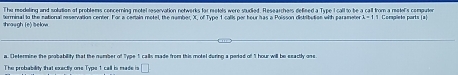 Thu moduling and solution of problems concerning motel reservation networks for metels were studied. Researchers defined a Type I call to be a call from a motel's compute 
shraugh (e) below terminal to the national reservation center. For a cenain motel, the namber, X, of Type 1 calls per hour has a Polisson distribution with parameter i=1:1 Coraplets parts (a) 
a. (etermine the probability that the number of Type 1 calls made from this motel during a period of "1 hour will be ssactly ons. 
The probability that exactly one Type 1 call is made is