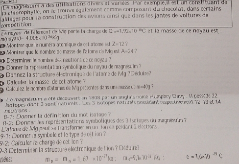 Partie 2 : Le magnésuim a des utilisations divers et variées .Par exemple,il est un constituant de 
la chlorophylle, on le trouve également comme composant du chocolat, dans certains 
alliages pour la construction des avions ainsi que dans les jantes de voitures de 
compétition . 
Le novau de l'élement de Mg porte la charge de Q_n=1,92* 10^(-18)C et la masse de ce noyau est :
m(noyau)=4,008* 10^(-26)Kg. 
d Montrer que le numéro atomique de cet atome est Z=12
Montrer que le nombre de masse de l'atome de Mg est A=24 ? 
D Determiner le nombre des neutrons de ce noyau ? 
Donner la représentation symbolique du noyau de magnésuim 
- Donnez la structure électronique de l'atome de Mg ?Déduire? 
a Calculer la masse de cet atome ? 
Calculez le nombre d'atomes de Mg présentes dans une masse de m=40g ? 
Le magnésuim a été découvert en 1808 par un anglais nomé Humphry Davy . Il possède 22
isotopes dont 3 sont naturels . Les 3 isotopes naturels possèdent respectivement 12, 13 et 14
neutrons . 
8-1: Donner la définition du mot isotope ? 
8-2: Donner les représentations symboliques des 3 isotopes du magnésuim ? 
L'atome de Mg peut se transformer en un ion en perdant 2 electrons . 
9-1: Donner le symbole et le type de cet ion ? 
9-2: Calculer la charge de cet ion ? 
9-3 Determiner la structure electronique de l'ion ? Déduire? 
nées: m_p=m_n=1,67* 10^(-27)kg : m _e=9.1* 10^(31)Kg : e=1.6* 10^(-19)C