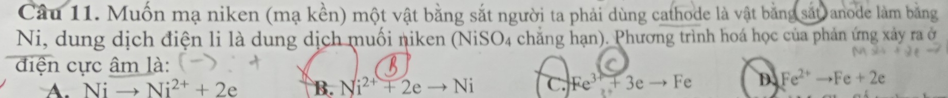 Muốn mạ niken (mạ kền) một vật bằng sắt người ta phải dùng cathode là vật bằng sắt anode làm bằng
Ni, dung dịch điện li là dung dịch muối niken (NiSO4 chẳng hạn). Phương trình hoá học của phản ứng xảy ra ở
điện cực âm là:
A. Nito Ni^(2+)+2e B. Ni^(2+)+2eto Ni C. Fe^(3+)+3eto Fe
D. Fe^(2+)to Fe+2e