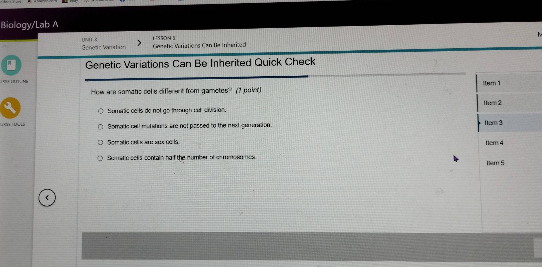 Biology/Lab A
UNIT 8 LESSON 6 M
Genetic Variation Genetic Variations Can Be Inherited
Genetic Variations Can Be Inherited Quick Check
URse Outline Item 1
How are somatic cells different from gametes? (1 point)
Somatic cells do not go through cell division. Item 2
URSE TOOLS
Somatic cell mutations are not passed to the next generation.
Item 3
Somatic cells are sex cells. Item 4
Somatic cells contain half the number of chromosomes.
Item 5