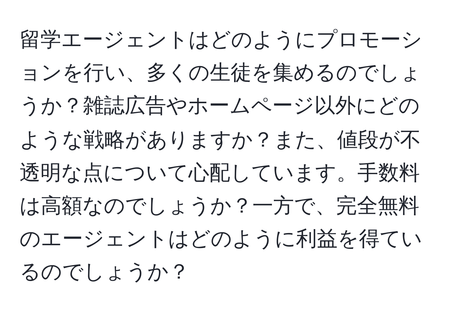 留学エージェントはどのようにプロモーションを行い、多くの生徒を集めるのでしょうか？雑誌広告やホームページ以外にどのような戦略がありますか？また、値段が不透明な点について心配しています。手数料は高額なのでしょうか？一方で、完全無料のエージェントはどのように利益を得ているのでしょうか？