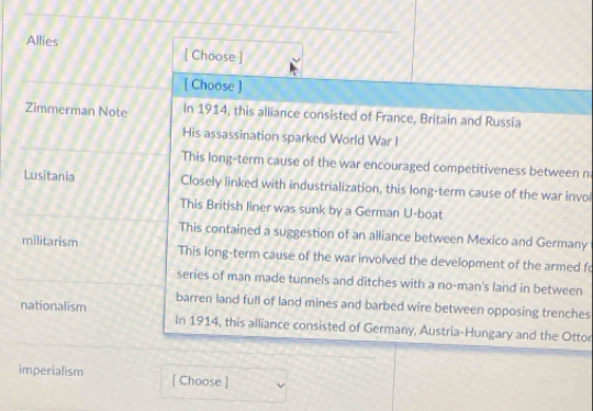 Allies [ Choose ]
[ Choose ]
Zimmerman Note In 1914, this alliance consisted of France, Britain and Russia
His assassination sparked World War I
This long-term cause of the war encouraged competitiveness between n
Lusitania Closely linked with industrialization, this long-term cause of the war invol
This British liner was sunk by a German U-boat
This contained a suggestion of an alliance between Mexico and Germany
militarism This long-term cause of the war involved the development of the armed fo
series of man made tunnels and ditches with a no-man's land in between
barren land full of land mines and barbed wire between opposing trenches
nationalism In 1914, this alliance consisted of Germany, Austria-Hungary and the Ottor
imperialism [ Choose ]