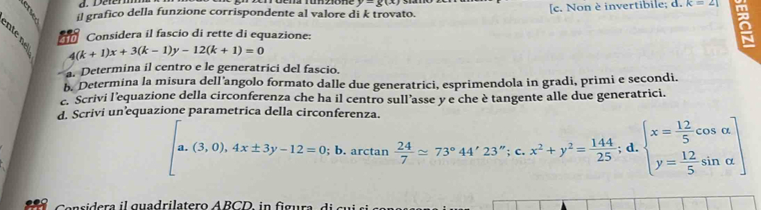 Delermm
y-g(x)
il grafico della funzione corrispondente al valore di k trovato. [c. Non è invertibile; d. K=21
Considera il fascio di rette di equazione:
4(k+1)x+3(k-1)y-12(k+1)=0
a. Determina il centro e le generatrici del fascio.
b. Determina la misura dell’angolo formato dalle due generatrici, esprimendola in gradi, primi e secondi.
c. Scrivi l’equazione della circonferenza che ha il centro sull’asse y e che è tangente alle due generatrici.
d. Scrivi un’equazione parametrica della circonferenza.
a. (3,0), 4x± 3y-12=0;l b. arctan  24/7 approx 73°44'23'';c. x^2+y^2= 144/25 ;d. beginarrayl x= 12/5 cos alpha  y= 12/5 sin alpha endarray
Cansidera il quadrilatero ABCD in figura, di au