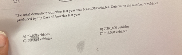 12%
The total domestic production last year was 6,134,000 vehicles. Determine the number of vehicles
produced by Big Cars of America last year.
A) 73,608 vehicles B) 7,360,800 vehicles
C) 588,864 vehicles D) 736,080 vehicles
1