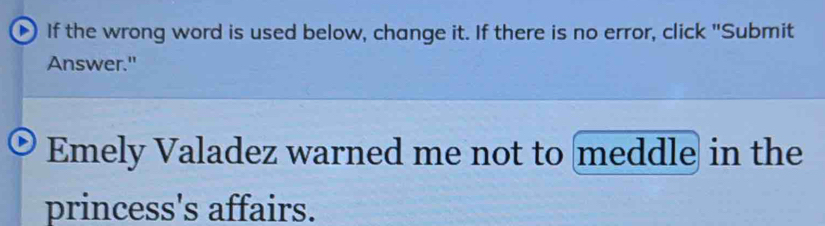 If the wrong word is used below, change it. If there is no error, click "Submit 
Answer." 
Emely Valadez warned me not to meddle in the 
princess's affairs.