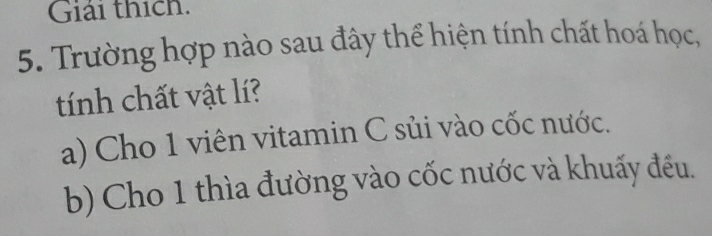 Giải thích.
5. Trường hợp nào sau đây thể hiện tính chất hoá học,
tính chất vật lí?
a) Cho 1 viên vitamin C sủi vào cốc nước.
b) Cho 1 thìa đường vào cốc nước và khuấy đều.