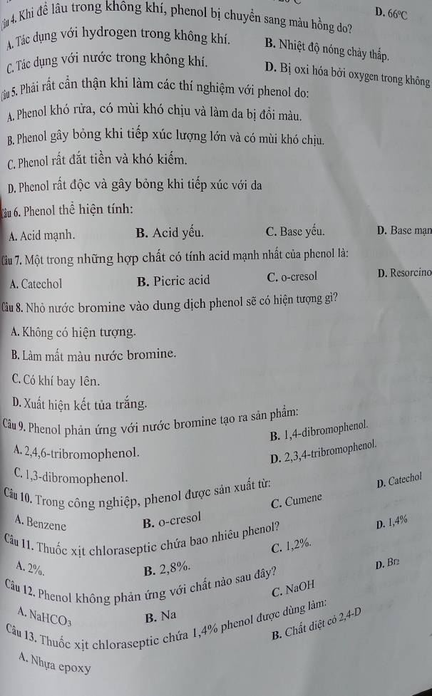 D. 66°C
âu 4. Khi đề lâu trong không khí, phenol bị chuyển sang màu hồng do?
A. Tác dụng với hydrogen trong không khí. B. Nhiệt độ nóng chảy thấp.
C. Tác dụng với nước trong không khí, D. Bị oxi hóa bởi oxygen trong không
Su 5. Phải rất cần thận khi làm các thí nghiệm với phenol do:
A. Phenol khó rửa, có mùi khó chịu và làm da bị đổi màu.
B. Phenol gây bỏng khi tiếp xúc lượng lớn và có mùi khó chịu.
C. Phenol rất đắt tiền và khó kiểm.
D. Phenol rất độc và gây bỏng khi tiếp xúc với da
Tâu 6. Phenol thể hiện tính:
A. Acid mạnh. B. Acid yếu. C. Base yếu. D. Base mạn
lầu 7. Một trong những hợp chất có tính acid mạnh nhất của phenol là:
A. Catechol B. Picric acid C. o-cresol D. Resorcino
Câu 8. Nhỏ nước bromine vào dung dịch phenol sẽ có hiện tượng gì?
A. Không có hiện tượng.
B. Làm mất màu nước bromine.
C. Có khí bay lên.
D. Xuất hiện kết tủa trắng.
Câu 9. Phenol phản ứng với nước bromine tạo ra sản phẩm:
B. 1,4-dibromophenol.
A. 2,4,6-tribromophenol.
D. 2,3,4-tribromophenol.
C. 1,3-dibromophenol.
Cầu 10. Trong công nghiệp, phenol được sản xuất từ:
D. Catechol
A. Benzene
B. o-cresol C. Cumene
C. 1,2%. D. 1,4%
Câu 11. Thuốc xịt chloraseptic chứa bao nhiêu phenol?
A. 2%. B. 2,8%.
Câu 12. Phenol không phản ứng với chất nào sau đây? D. Br
C. NaOH
A. Nal ICO_3 B. Na
Câu 13. Thuốc xit chloraseptic chứa 1,4% phenol được dùng làm:
B. Chất diệt có 2,4-D
A. Nhựa epoxy