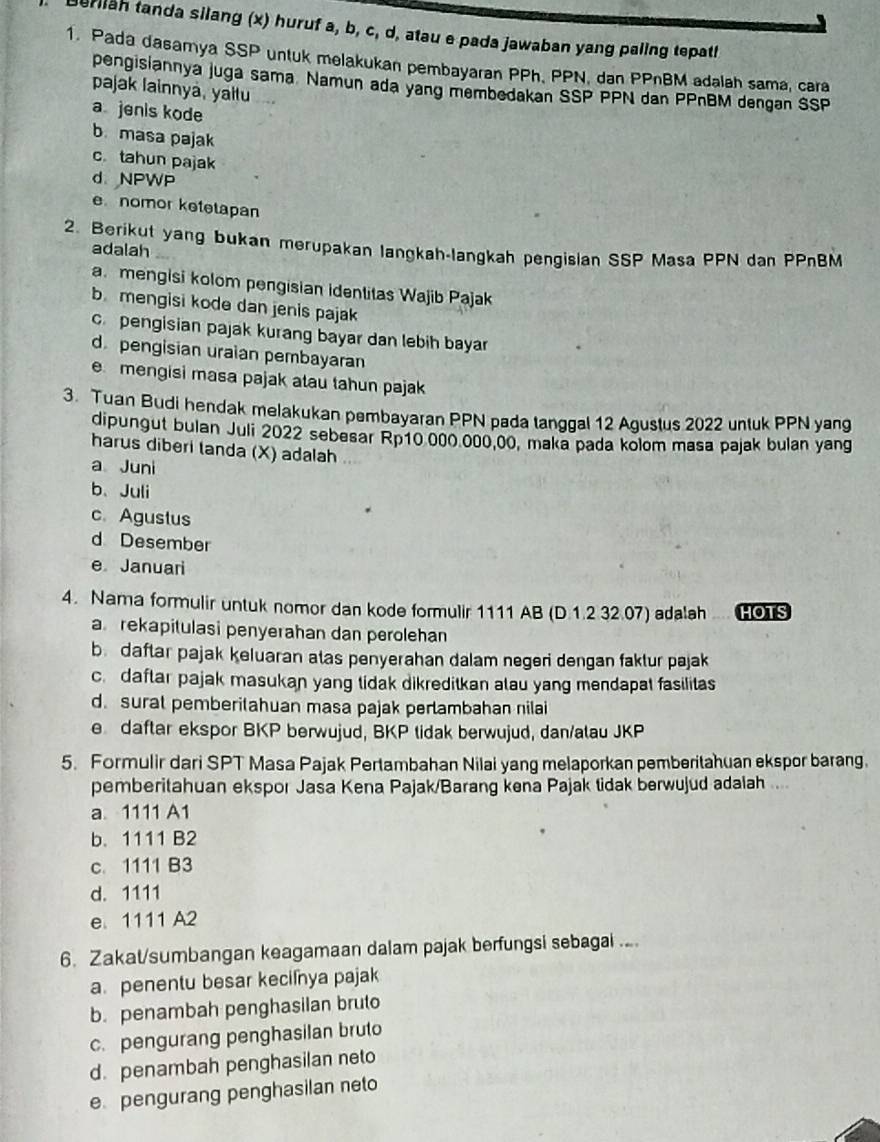 erliah tanda silang (x) huruf a, b, c, d, atau e pada jawaban yang paling tepath
1. Pada dasamya SSP untuk melakukan pembayaran PPh, PPN, dan PPnBM adalah sama, cara
pengisiannya juga sama Namun ada yang membedakan SSP PPN dan PPnBM dengan SSP
pajak lainnya, yaltu
a jenis kode
b masa pajak
c. tahun pajak
d NPWP
e nomor ketetapan
2. Berikut yang bukan merupakan langkah-langkah pengisian SSP Masa PPN dan PPnBM
adalah
a mengisi kolom pengisian identitas Wajib Pajak
b mengisi kode dan jenis pajak
c. pengisian pajak kurang bayar dan lebih bayar
d pengisian uraian pembayaran
e mengisi masa pajak atau tahun pajak
3. Tuan Budi hendak melakukan pembayaran PPN pada tanggal 12 Agustus 2022 untuk PPN yang
dipungut bulan Juli 2022 sebesar Rp10 000 000,00, maka pada kolom masa pajak bulan yang
harus diberi tanda (X) adalah ..
a Juni
b、Juli
c. Agustus
d Desember
e Januari
4. Nama formulir untuk nomor dan kode formulir 1111 AB (D.1.2 32.07) adalah .... HOTS
a rekapitulasi penyerahan dan perolehan
bdaftar pajak keluaran atas penyerahan dalam negeri dengan faktur pajak
c. daftar pajak masukan yang tidak dikreditkan alau yang mendapat fasilitas
d. surat pemberitahuan masa pajak perlambahan nilai
e daftar ekspor BKP berwujud, BKP tidak berwujud, dan/alau JKP
5. Formulir dari SPT Masa Pajak Pertambahan Nilai yang melaporkan pemberitahuan ekspor barang.
pemberitahuan ekspor Jasa Kena Pajak/Barang kena Pajak tidak berwujud adalah ..
a 1111 A1
b. 1111 B2
c. 1111 B3
d. 1111
e. 1111 A2
6. Zakat/sumbangan keagamaan dalam pajak berfungsi sebagai ....
a. penentu besar kecifnya pajak
b. penambah penghasilan bruto
c. pengurang penghasilan bruto
d. penambah penghasilan neto
epengurang penghasilan neto