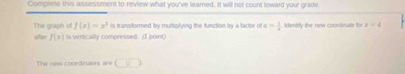 Complete this assessment to review what you've learned. It will not count toward your grade. 
The graph of f(x)=x^3 is transformed by multiplying the function by a factor of a= 1/4 . Identify the new coordinate for z=4
after f(x) is vertically compressed. (I point) 
The new coordinates are □ .□.