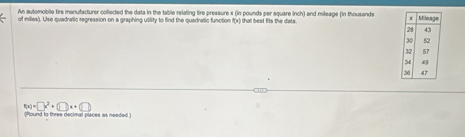 An automobile tire manufacturer collected the data in the table relating tire pressure x (in pounds per square inch) and mileage (in thousands 
of miles). Use quadratic regression on a graphing utility to find the quadratic function f(x) that best fits the data.
f(x)=□ x^2+(□ )x+(□ )
(Round to three decimal places as needed.)