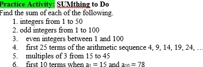 Practice Activity: SUMthing to Do 
Find the sum of each of the following. 
1. integers from 1 to 50
2. odd integers from 1 to 100
3. even integers between 1 and 100
4. first 25 terms of the arithmetic sequence 4, 9, 14, 19, 24, … 
5. multiples of 3 from 15 to 45
6 first 10 terms when a_1=15 and a_10=78