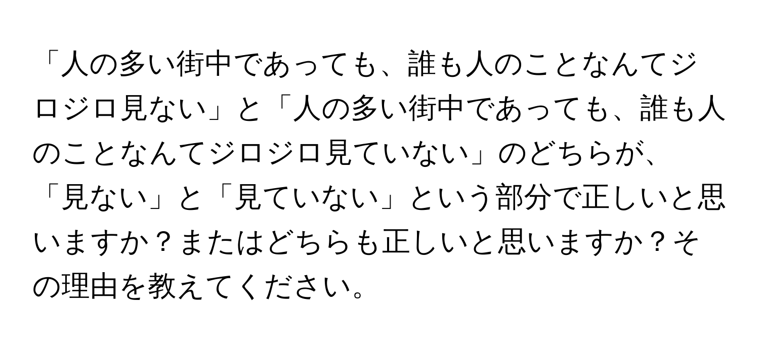 「人の多い街中であっても、誰も人のことなんてジロジロ見ない」と「人の多い街中であっても、誰も人のことなんてジロジロ見ていない」のどちらが、「見ない」と「見ていない」という部分で正しいと思いますか？またはどちらも正しいと思いますか？その理由を教えてください。