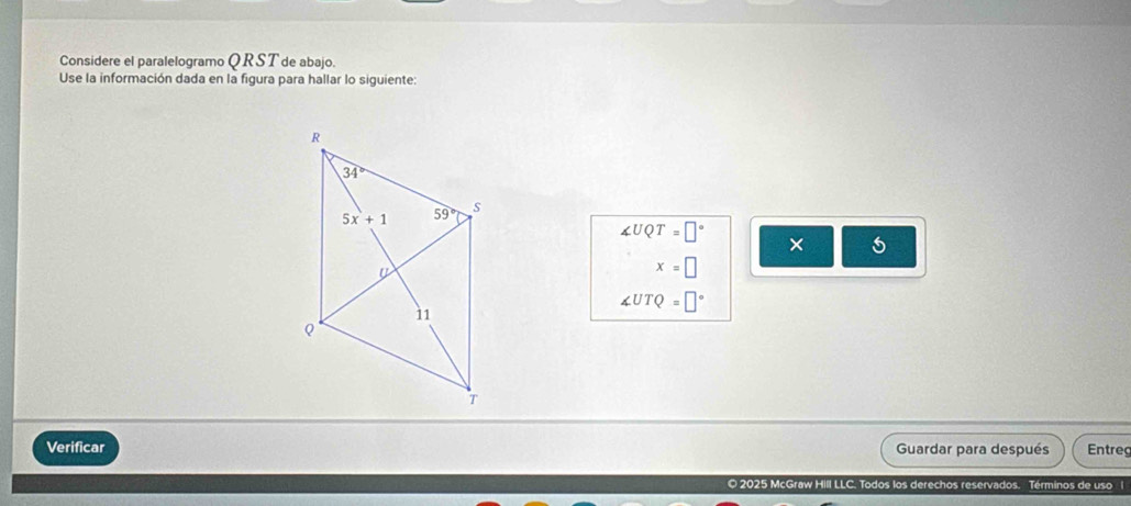 Considere el paralelogramo Q RS T de abajo.
Use la información dada en la figura para hallar lo siguiente:
∠ UQT=□° × 5
x=□
∠ UTQ=□°
Verificar Guardar para después Entreg
© 2025 McGraw Hill LLC. Todos los derechos reservados. Términos de uso l