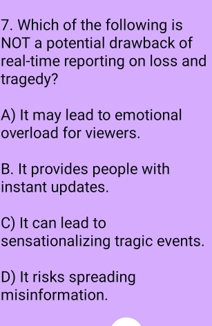 Which of the following is
NOT a potential drawback of
real-time reporting on loss and
tragedy?
A) It may lead to emotional
overload for viewers.
B. It provides people with
instant updates.
C) It can lead to
sensationalizing tragic events.
D) It risks spreading
misinformation.