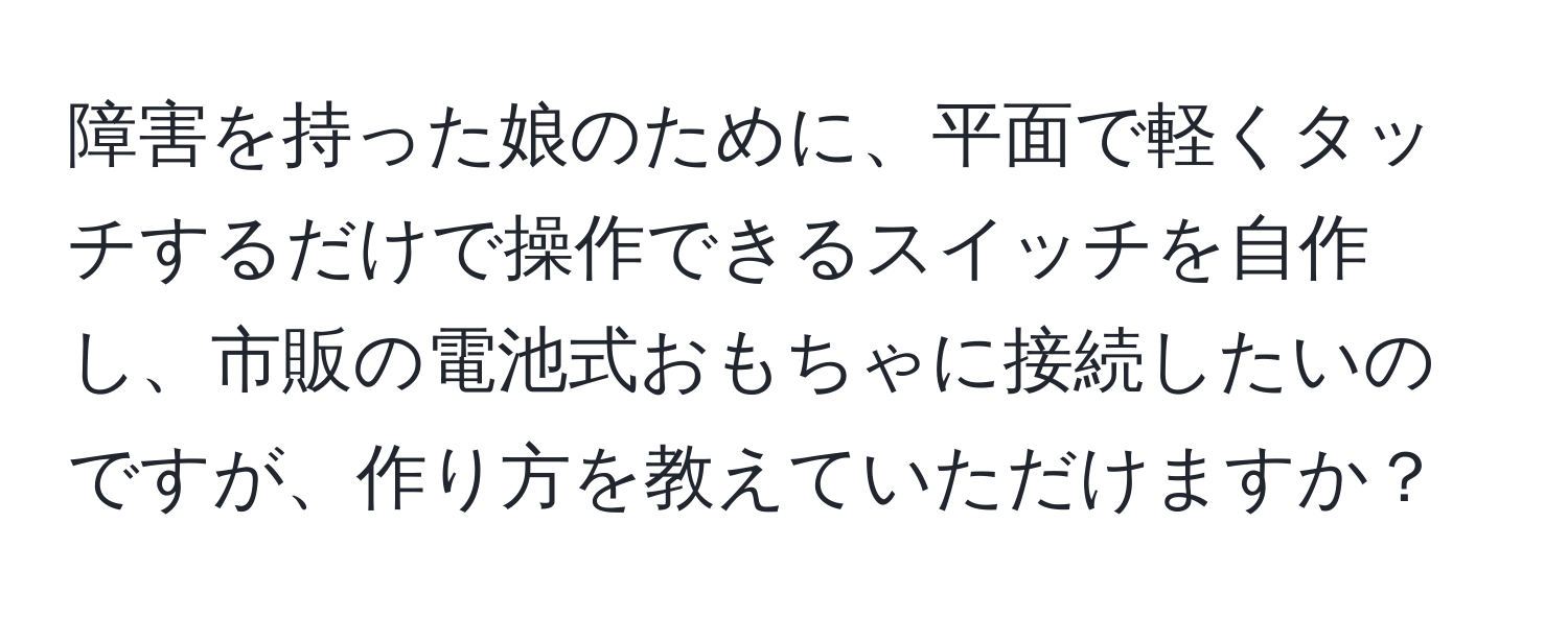 障害を持った娘のために、平面で軽くタッチするだけで操作できるスイッチを自作し、市販の電池式おもちゃに接続したいのですが、作り方を教えていただけますか？