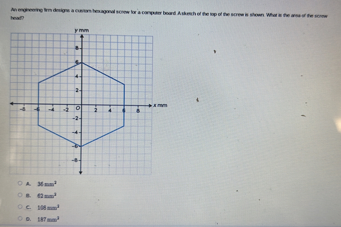 An engineering firm designs a custom hexagonal screw for a computer board. A sketch of the top of the screw is shown. What is the area of the screw
head?
A. 36mm^2
B. 62mm^2
C. 108mm^2
D. 187mm^2